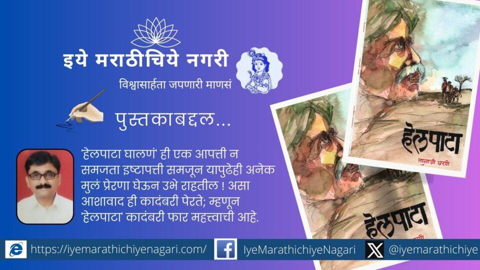 तानाजी धरणे लिखित ‘हेलपाटा’ ही कादंबरी ग्रामीण मुलाच्या संघर्षमय प्रवासाची प्रेरणादायी कथा आहे. दारिद्र्य, हालअपेष्टा, शिक्षण व यशाचा प्रवास यात प्रभावीपणे उभा राहतो.