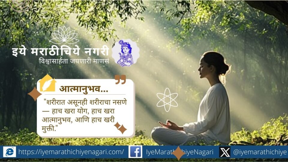 शरीरात असूनही शरीराचा नसणे हाच खरा योग, हाच आत्मानुभव. देहभानाच्या पलीकडे जाऊन आत्म्याचा शोध घेणे हीच खरी साधना आहे.