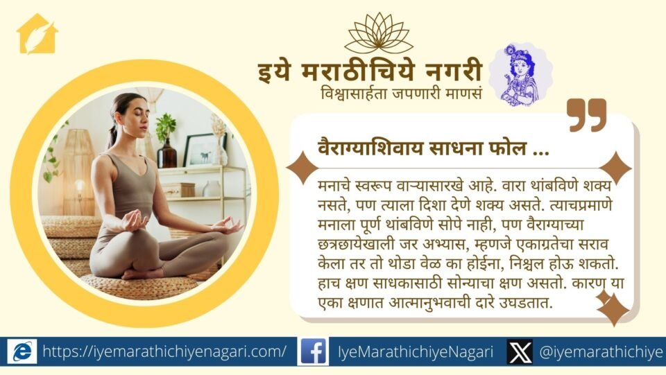 ज्ञानेश्वरी सांगते की वैराग्याशिवाय साधना फोल आहे. अभ्यास व ध्यान तेव्हाच फलदायी होतात जेव्हा मनास वैराग्याची साथ लाभते आणि आत्मानुभवाची झलक मिळते.