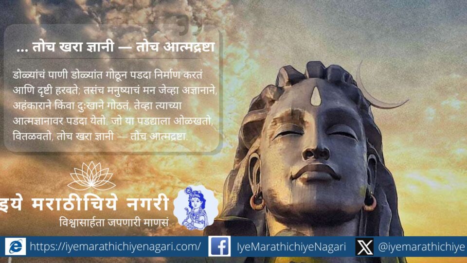 अज्ञान, अहंकाराने मन गोठलं की आत्मज्ञानावर पडदा येतो. जो हा पडदा ओळखतो, वितळवतो, तोच खरा ज्ञानी — तोच आत्मद्रष्टा.