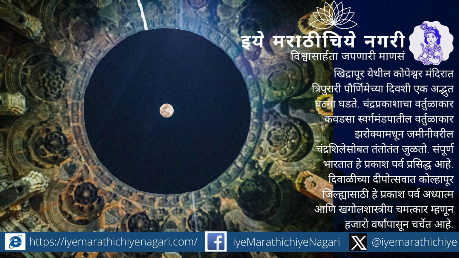 त्रिपुरारी पौर्णिमेच्या रात्री खिद्रापूरच्या कोपेश्वर मंदिरात चंद्रप्रकाश चंद्रशिलेशी तंतोतंत जुळतो. हा सहा ते बारा सेकंदांचा खगोलशास्त्रीय व अध्यात्मिक चमत्कार हजारो वर्षांपासून अनुभवला जातो.